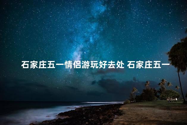 石家庄五一情侣游玩好去处 石家庄五一情侣必玩景点